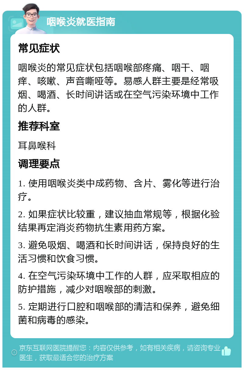 咽喉炎就医指南 常见症状 咽喉炎的常见症状包括咽喉部疼痛、咽干、咽痒、咳嗽、声音嘶哑等。易感人群主要是经常吸烟、喝酒、长时间讲话或在空气污染环境中工作的人群。 推荐科室 耳鼻喉科 调理要点 1. 使用咽喉炎类中成药物、含片、雾化等进行治疗。 2. 如果症状比较重，建议抽血常规等，根据化验结果再定消炎药物抗生素用药方案。 3. 避免吸烟、喝酒和长时间讲话，保持良好的生活习惯和饮食习惯。 4. 在空气污染环境中工作的人群，应采取相应的防护措施，减少对咽喉部的刺激。 5. 定期进行口腔和咽喉部的清洁和保养，避免细菌和病毒的感染。