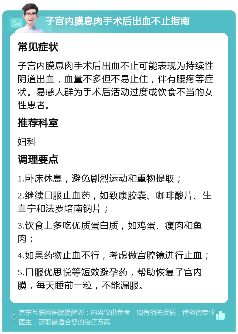 子宫内膜息肉手术后出血不止指南 常见症状 子宫内膜息肉手术后出血不止可能表现为持续性阴道出血，血量不多但不易止住，伴有腰疼等症状。易感人群为手术后活动过度或饮食不当的女性患者。 推荐科室 妇科 调理要点 1.卧床休息，避免剧烈运动和重物提取； 2.继续口服止血药，如致康胶囊、咖啡酸片、生血宁和法罗培南钠片； 3.饮食上多吃优质蛋白质，如鸡蛋、瘦肉和鱼肉； 4.如果药物止血不行，考虑做宫腔镜进行止血； 5.口服优思悦等短效避孕药，帮助恢复子宫内膜，每天睡前一粒，不能漏服。