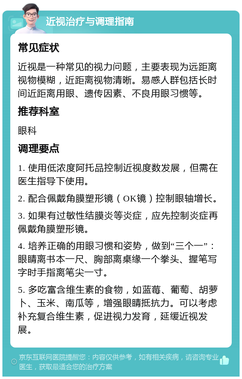 近视治疗与调理指南 常见症状 近视是一种常见的视力问题，主要表现为远距离视物模糊，近距离视物清晰。易感人群包括长时间近距离用眼、遗传因素、不良用眼习惯等。 推荐科室 眼科 调理要点 1. 使用低浓度阿托品控制近视度数发展，但需在医生指导下使用。 2. 配合佩戴角膜塑形镜（OK镜）控制眼轴增长。 3. 如果有过敏性结膜炎等炎症，应先控制炎症再佩戴角膜塑形镜。 4. 培养正确的用眼习惯和姿势，做到“三个一”：眼睛离书本一尺、胸部离桌缘一个拳头、握笔写字时手指离笔尖一寸。 5. 多吃富含维生素的食物，如蓝莓、葡萄、胡萝卜、玉米、南瓜等，增强眼睛抵抗力。可以考虑补充复合维生素，促进视力发育，延缓近视发展。