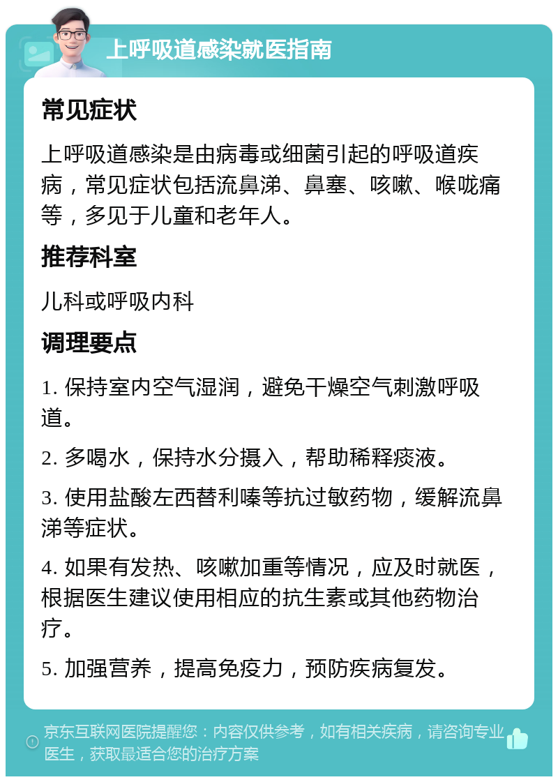 上呼吸道感染就医指南 常见症状 上呼吸道感染是由病毒或细菌引起的呼吸道疾病，常见症状包括流鼻涕、鼻塞、咳嗽、喉咙痛等，多见于儿童和老年人。 推荐科室 儿科或呼吸内科 调理要点 1. 保持室内空气湿润，避免干燥空气刺激呼吸道。 2. 多喝水，保持水分摄入，帮助稀释痰液。 3. 使用盐酸左西替利嗪等抗过敏药物，缓解流鼻涕等症状。 4. 如果有发热、咳嗽加重等情况，应及时就医，根据医生建议使用相应的抗生素或其他药物治疗。 5. 加强营养，提高免疫力，预防疾病复发。