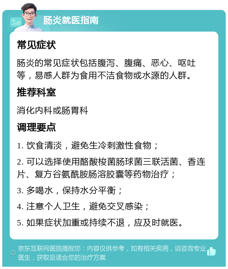 肠炎就医指南 常见症状 肠炎的常见症状包括腹泻、腹痛、恶心、呕吐等，易感人群为食用不洁食物或水源的人群。 推荐科室 消化内科或肠胃科 调理要点 1. 饮食清淡，避免生冷刺激性食物； 2. 可以选择使用酪酸梭菌肠球菌三联活菌、香连片、复方谷氨酰胺肠溶胶囊等药物治疗； 3. 多喝水，保持水分平衡； 4. 注意个人卫生，避免交叉感染； 5. 如果症状加重或持续不退，应及时就医。