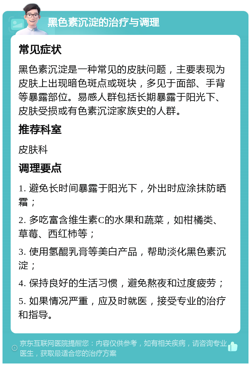 黑色素沉淀的治疗与调理 常见症状 黑色素沉淀是一种常见的皮肤问题，主要表现为皮肤上出现暗色斑点或斑块，多见于面部、手背等暴露部位。易感人群包括长期暴露于阳光下、皮肤受损或有色素沉淀家族史的人群。 推荐科室 皮肤科 调理要点 1. 避免长时间暴露于阳光下，外出时应涂抹防晒霜； 2. 多吃富含维生素C的水果和蔬菜，如柑橘类、草莓、西红柿等； 3. 使用氢醌乳膏等美白产品，帮助淡化黑色素沉淀； 4. 保持良好的生活习惯，避免熬夜和过度疲劳； 5. 如果情况严重，应及时就医，接受专业的治疗和指导。