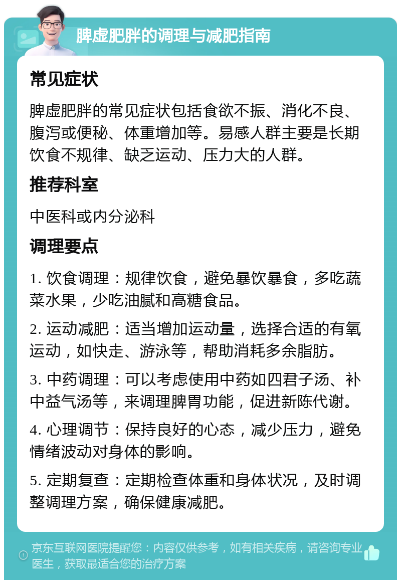 脾虚肥胖的调理与减肥指南 常见症状 脾虚肥胖的常见症状包括食欲不振、消化不良、腹泻或便秘、体重增加等。易感人群主要是长期饮食不规律、缺乏运动、压力大的人群。 推荐科室 中医科或内分泌科 调理要点 1. 饮食调理：规律饮食，避免暴饮暴食，多吃蔬菜水果，少吃油腻和高糖食品。 2. 运动减肥：适当增加运动量，选择合适的有氧运动，如快走、游泳等，帮助消耗多余脂肪。 3. 中药调理：可以考虑使用中药如四君子汤、补中益气汤等，来调理脾胃功能，促进新陈代谢。 4. 心理调节：保持良好的心态，减少压力，避免情绪波动对身体的影响。 5. 定期复查：定期检查体重和身体状况，及时调整调理方案，确保健康减肥。