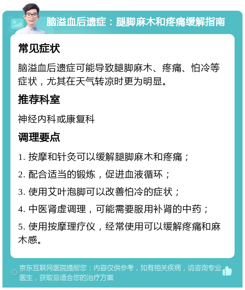 脑溢血后遗症：腿脚麻木和疼痛缓解指南 常见症状 脑溢血后遗症可能导致腿脚麻木、疼痛、怕冷等症状，尤其在天气转凉时更为明显。 推荐科室 神经内科或康复科 调理要点 1. 按摩和针灸可以缓解腿脚麻木和疼痛； 2. 配合适当的锻炼，促进血液循环； 3. 使用艾叶泡脚可以改善怕冷的症状； 4. 中医肾虚调理，可能需要服用补肾的中药； 5. 使用按摩理疗仪，经常使用可以缓解疼痛和麻木感。