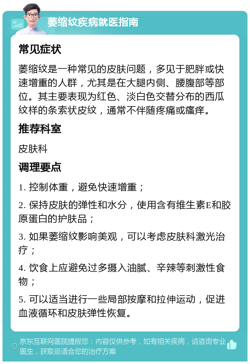 萎缩纹疾病就医指南 常见症状 萎缩纹是一种常见的皮肤问题，多见于肥胖或快速增重的人群，尤其是在大腿内侧、腰腹部等部位。其主要表现为红色、淡白色交替分布的西瓜纹样的条索状皮纹，通常不伴随疼痛或瘙痒。 推荐科室 皮肤科 调理要点 1. 控制体重，避免快速增重； 2. 保持皮肤的弹性和水分，使用含有维生素E和胶原蛋白的护肤品； 3. 如果萎缩纹影响美观，可以考虑皮肤科激光治疗； 4. 饮食上应避免过多摄入油腻、辛辣等刺激性食物； 5. 可以适当进行一些局部按摩和拉伸运动，促进血液循环和皮肤弹性恢复。