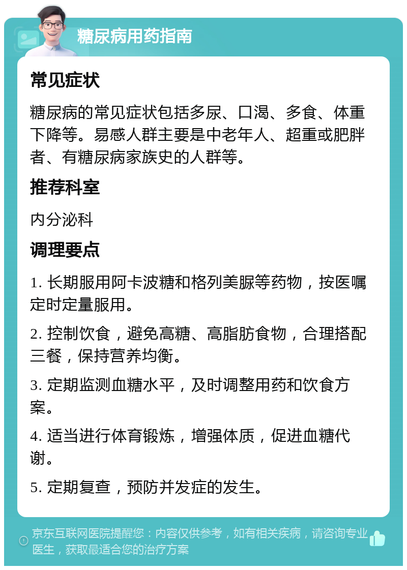 糖尿病用药指南 常见症状 糖尿病的常见症状包括多尿、口渴、多食、体重下降等。易感人群主要是中老年人、超重或肥胖者、有糖尿病家族史的人群等。 推荐科室 内分泌科 调理要点 1. 长期服用阿卡波糖和格列美脲等药物，按医嘱定时定量服用。 2. 控制饮食，避免高糖、高脂肪食物，合理搭配三餐，保持营养均衡。 3. 定期监测血糖水平，及时调整用药和饮食方案。 4. 适当进行体育锻炼，增强体质，促进血糖代谢。 5. 定期复查，预防并发症的发生。