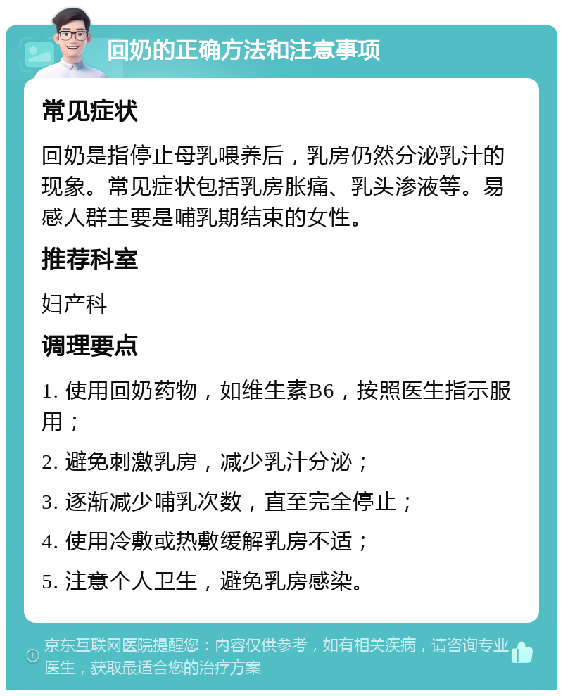 回奶的正确方法和注意事项 常见症状 回奶是指停止母乳喂养后，乳房仍然分泌乳汁的现象。常见症状包括乳房胀痛、乳头渗液等。易感人群主要是哺乳期结束的女性。 推荐科室 妇产科 调理要点 1. 使用回奶药物，如维生素B6，按照医生指示服用； 2. 避免刺激乳房，减少乳汁分泌； 3. 逐渐减少哺乳次数，直至完全停止； 4. 使用冷敷或热敷缓解乳房不适； 5. 注意个人卫生，避免乳房感染。