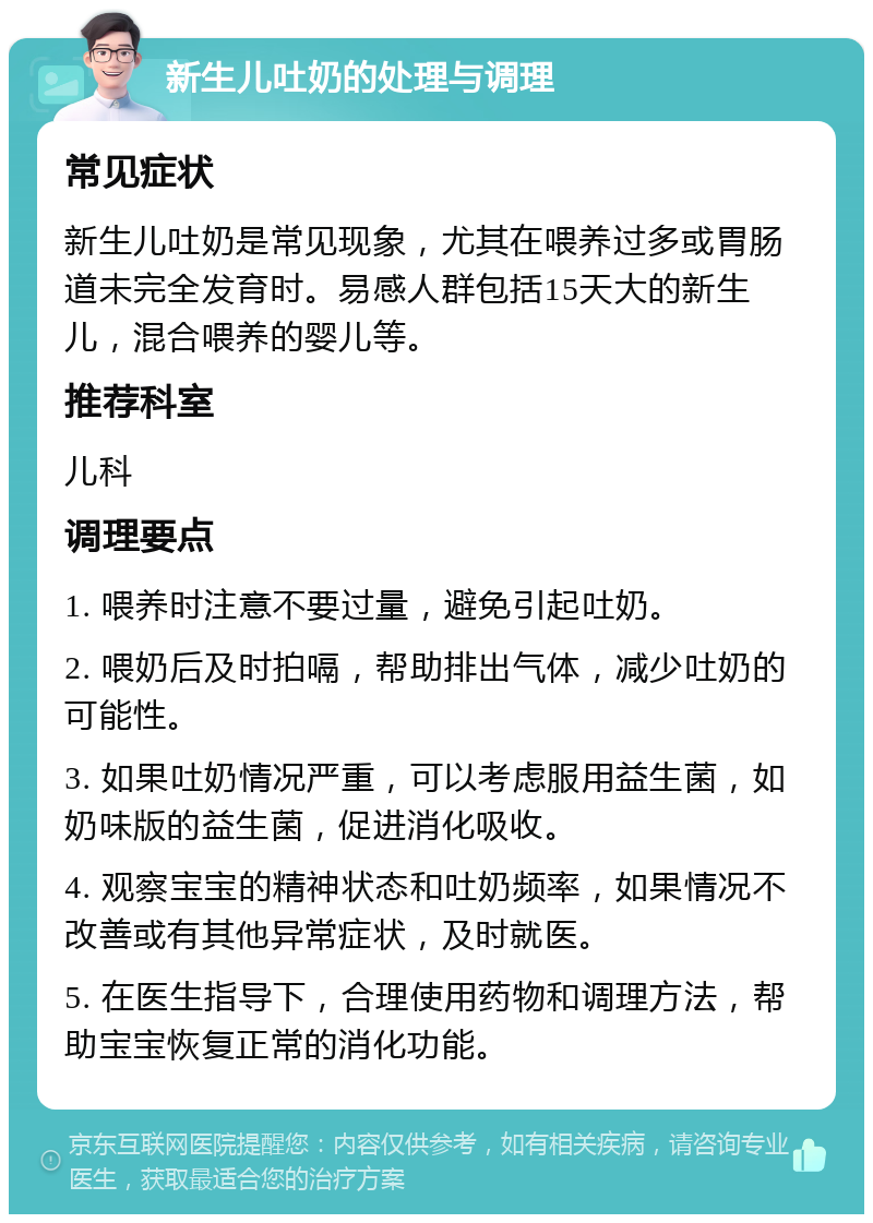 新生儿吐奶的处理与调理 常见症状 新生儿吐奶是常见现象，尤其在喂养过多或胃肠道未完全发育时。易感人群包括15天大的新生儿，混合喂养的婴儿等。 推荐科室 儿科 调理要点 1. 喂养时注意不要过量，避免引起吐奶。 2. 喂奶后及时拍嗝，帮助排出气体，减少吐奶的可能性。 3. 如果吐奶情况严重，可以考虑服用益生菌，如奶味版的益生菌，促进消化吸收。 4. 观察宝宝的精神状态和吐奶频率，如果情况不改善或有其他异常症状，及时就医。 5. 在医生指导下，合理使用药物和调理方法，帮助宝宝恢复正常的消化功能。