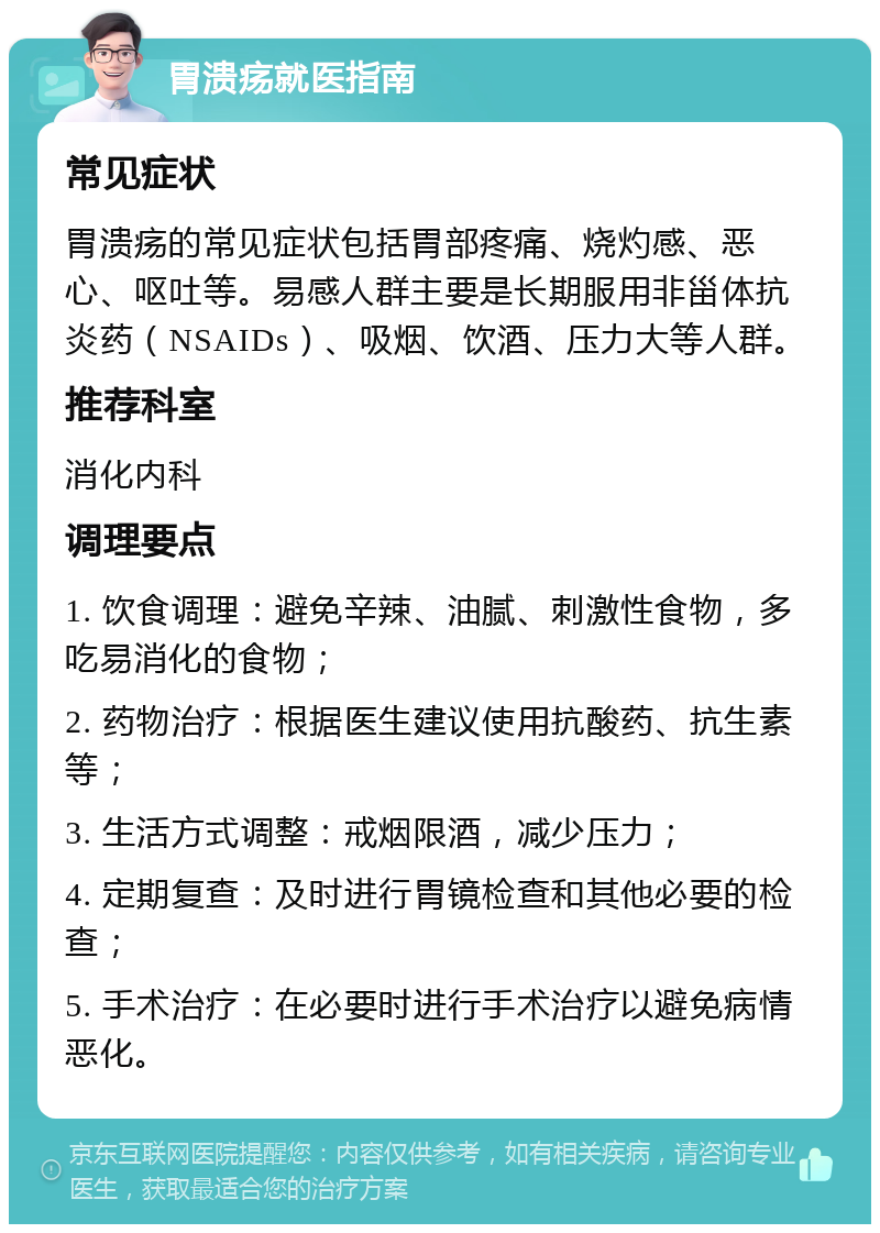 胃溃疡就医指南 常见症状 胃溃疡的常见症状包括胃部疼痛、烧灼感、恶心、呕吐等。易感人群主要是长期服用非甾体抗炎药（NSAIDs）、吸烟、饮酒、压力大等人群。 推荐科室 消化内科 调理要点 1. 饮食调理：避免辛辣、油腻、刺激性食物，多吃易消化的食物； 2. 药物治疗：根据医生建议使用抗酸药、抗生素等； 3. 生活方式调整：戒烟限酒，减少压力； 4. 定期复查：及时进行胃镜检查和其他必要的检查； 5. 手术治疗：在必要时进行手术治疗以避免病情恶化。