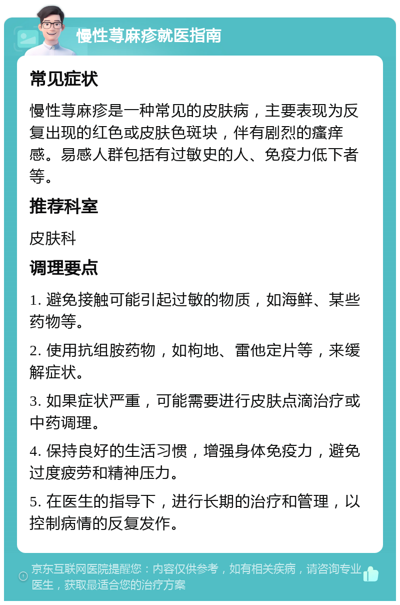 慢性荨麻疹就医指南 常见症状 慢性荨麻疹是一种常见的皮肤病，主要表现为反复出现的红色或皮肤色斑块，伴有剧烈的瘙痒感。易感人群包括有过敏史的人、免疫力低下者等。 推荐科室 皮肤科 调理要点 1. 避免接触可能引起过敏的物质，如海鲜、某些药物等。 2. 使用抗组胺药物，如枸地、雷他定片等，来缓解症状。 3. 如果症状严重，可能需要进行皮肤点滴治疗或中药调理。 4. 保持良好的生活习惯，增强身体免疫力，避免过度疲劳和精神压力。 5. 在医生的指导下，进行长期的治疗和管理，以控制病情的反复发作。