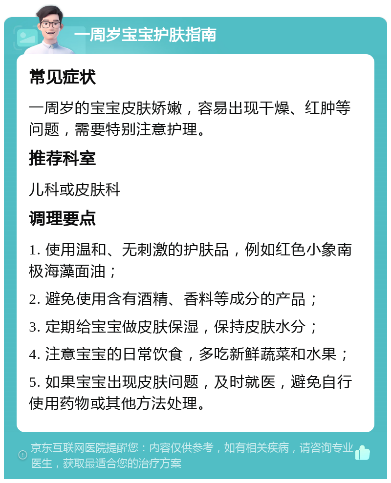 一周岁宝宝护肤指南 常见症状 一周岁的宝宝皮肤娇嫩，容易出现干燥、红肿等问题，需要特别注意护理。 推荐科室 儿科或皮肤科 调理要点 1. 使用温和、无刺激的护肤品，例如红色小象南极海藻面油； 2. 避免使用含有酒精、香料等成分的产品； 3. 定期给宝宝做皮肤保湿，保持皮肤水分； 4. 注意宝宝的日常饮食，多吃新鲜蔬菜和水果； 5. 如果宝宝出现皮肤问题，及时就医，避免自行使用药物或其他方法处理。