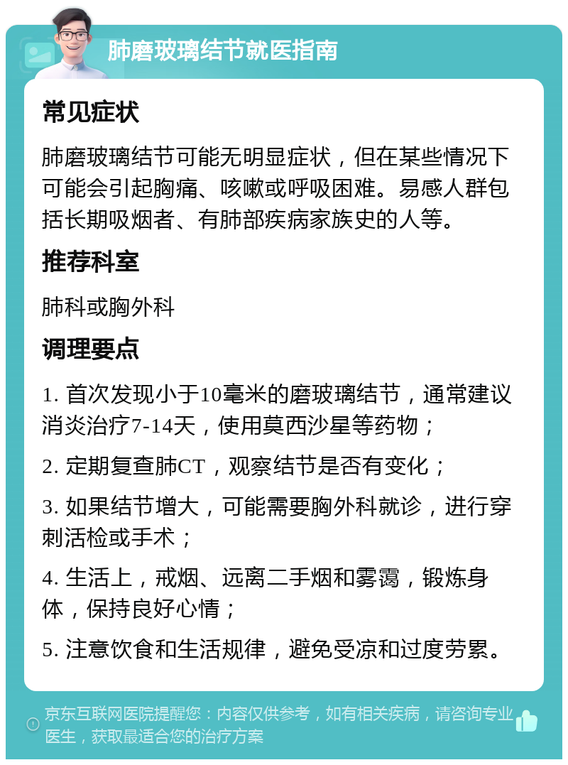 肺磨玻璃结节就医指南 常见症状 肺磨玻璃结节可能无明显症状，但在某些情况下可能会引起胸痛、咳嗽或呼吸困难。易感人群包括长期吸烟者、有肺部疾病家族史的人等。 推荐科室 肺科或胸外科 调理要点 1. 首次发现小于10毫米的磨玻璃结节，通常建议消炎治疗7-14天，使用莫西沙星等药物； 2. 定期复查肺CT，观察结节是否有变化； 3. 如果结节增大，可能需要胸外科就诊，进行穿刺活检或手术； 4. 生活上，戒烟、远离二手烟和雾霭，锻炼身体，保持良好心情； 5. 注意饮食和生活规律，避免受凉和过度劳累。