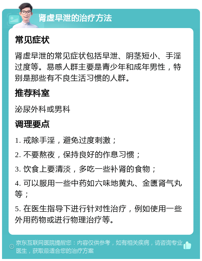 肾虚早泄的治疗方法 常见症状 肾虚早泄的常见症状包括早泄、阴茎短小、手淫过度等。易感人群主要是青少年和成年男性，特别是那些有不良生活习惯的人群。 推荐科室 泌尿外科或男科 调理要点 1. 戒除手淫，避免过度刺激； 2. 不要熬夜，保持良好的作息习惯； 3. 饮食上要清淡，多吃一些补肾的食物； 4. 可以服用一些中药如六味地黄丸、金匮肾气丸等； 5. 在医生指导下进行针对性治疗，例如使用一些外用药物或进行物理治疗等。