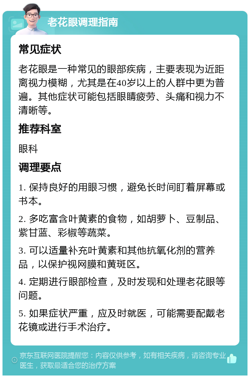 老花眼调理指南 常见症状 老花眼是一种常见的眼部疾病，主要表现为近距离视力模糊，尤其是在40岁以上的人群中更为普遍。其他症状可能包括眼睛疲劳、头痛和视力不清晰等。 推荐科室 眼科 调理要点 1. 保持良好的用眼习惯，避免长时间盯着屏幕或书本。 2. 多吃富含叶黄素的食物，如胡萝卜、豆制品、紫甘蓝、彩椒等蔬菜。 3. 可以适量补充叶黄素和其他抗氧化剂的营养品，以保护视网膜和黄斑区。 4. 定期进行眼部检查，及时发现和处理老花眼等问题。 5. 如果症状严重，应及时就医，可能需要配戴老花镜或进行手术治疗。