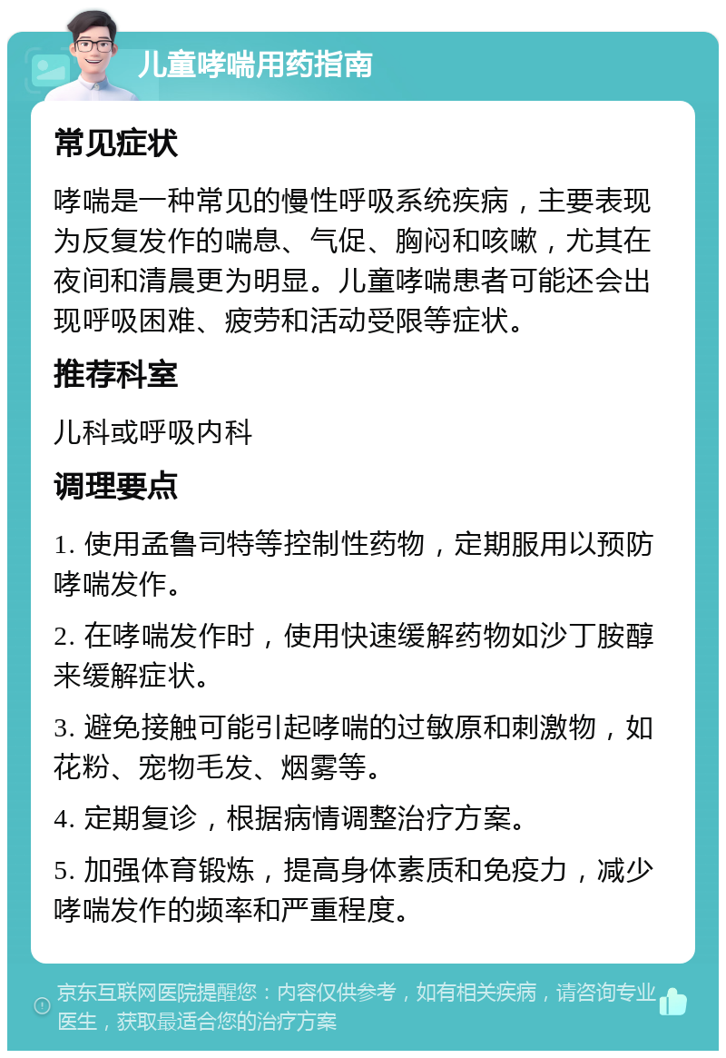 儿童哮喘用药指南 常见症状 哮喘是一种常见的慢性呼吸系统疾病，主要表现为反复发作的喘息、气促、胸闷和咳嗽，尤其在夜间和清晨更为明显。儿童哮喘患者可能还会出现呼吸困难、疲劳和活动受限等症状。 推荐科室 儿科或呼吸内科 调理要点 1. 使用孟鲁司特等控制性药物，定期服用以预防哮喘发作。 2. 在哮喘发作时，使用快速缓解药物如沙丁胺醇来缓解症状。 3. 避免接触可能引起哮喘的过敏原和刺激物，如花粉、宠物毛发、烟雾等。 4. 定期复诊，根据病情调整治疗方案。 5. 加强体育锻炼，提高身体素质和免疫力，减少哮喘发作的频率和严重程度。