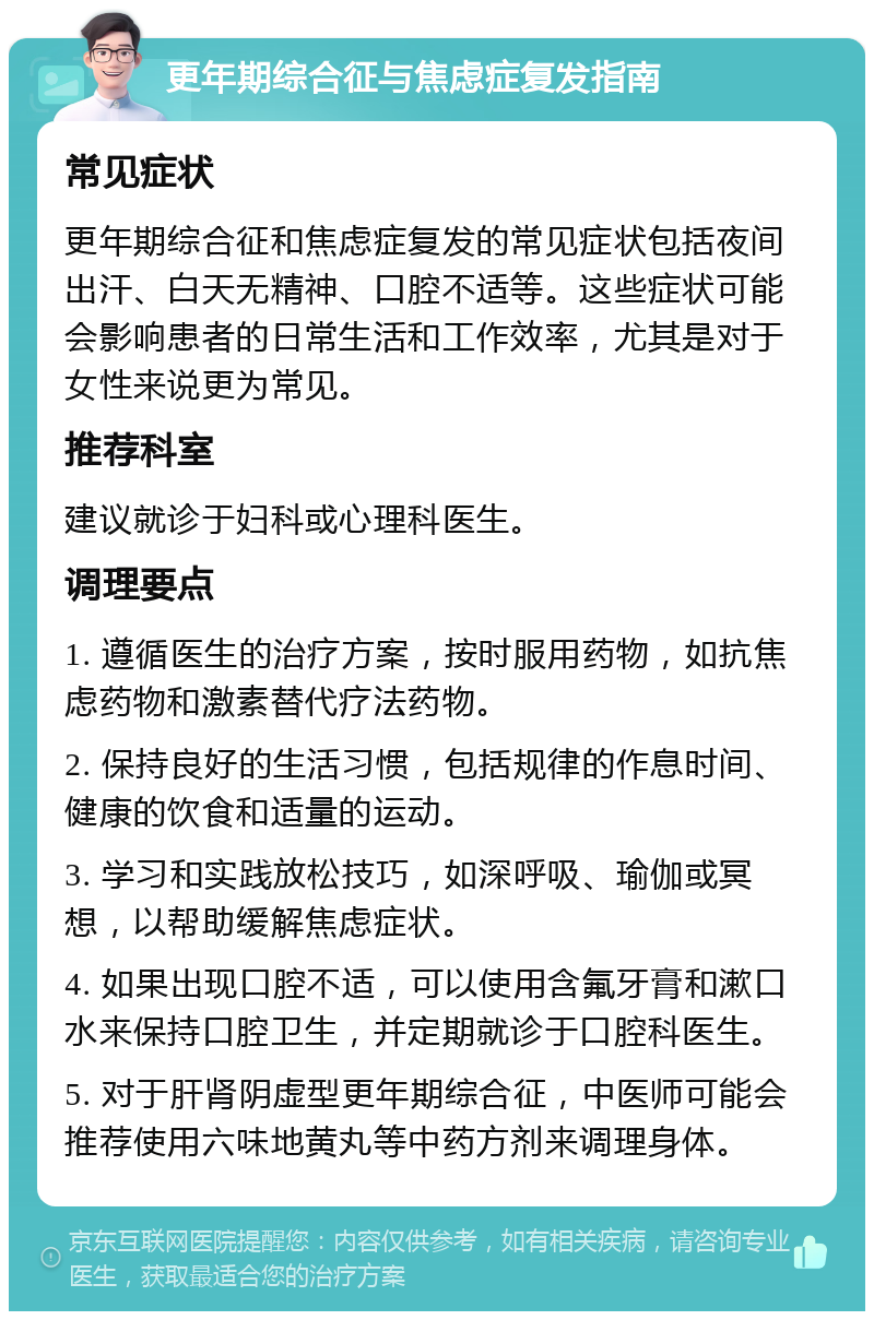 更年期综合征与焦虑症复发指南 常见症状 更年期综合征和焦虑症复发的常见症状包括夜间出汗、白天无精神、口腔不适等。这些症状可能会影响患者的日常生活和工作效率，尤其是对于女性来说更为常见。 推荐科室 建议就诊于妇科或心理科医生。 调理要点 1. 遵循医生的治疗方案，按时服用药物，如抗焦虑药物和激素替代疗法药物。 2. 保持良好的生活习惯，包括规律的作息时间、健康的饮食和适量的运动。 3. 学习和实践放松技巧，如深呼吸、瑜伽或冥想，以帮助缓解焦虑症状。 4. 如果出现口腔不适，可以使用含氟牙膏和漱口水来保持口腔卫生，并定期就诊于口腔科医生。 5. 对于肝肾阴虚型更年期综合征，中医师可能会推荐使用六味地黄丸等中药方剂来调理身体。