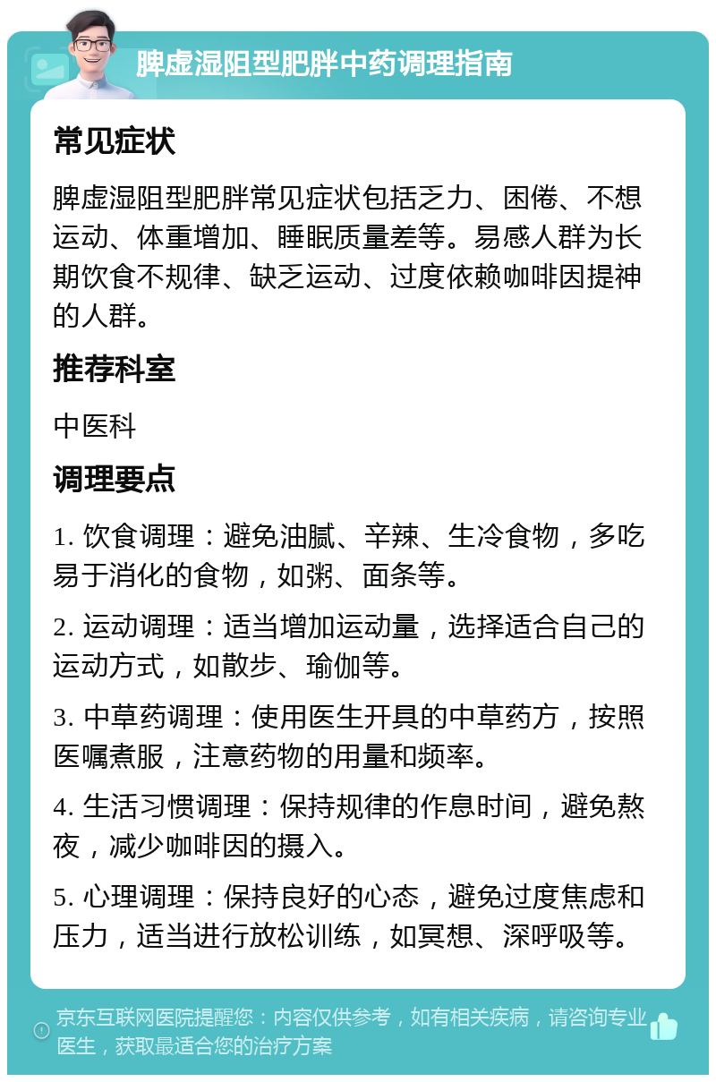 脾虚湿阻型肥胖中药调理指南 常见症状 脾虚湿阻型肥胖常见症状包括乏力、困倦、不想运动、体重增加、睡眠质量差等。易感人群为长期饮食不规律、缺乏运动、过度依赖咖啡因提神的人群。 推荐科室 中医科 调理要点 1. 饮食调理：避免油腻、辛辣、生冷食物，多吃易于消化的食物，如粥、面条等。 2. 运动调理：适当增加运动量，选择适合自己的运动方式，如散步、瑜伽等。 3. 中草药调理：使用医生开具的中草药方，按照医嘱煮服，注意药物的用量和频率。 4. 生活习惯调理：保持规律的作息时间，避免熬夜，减少咖啡因的摄入。 5. 心理调理：保持良好的心态，避免过度焦虑和压力，适当进行放松训练，如冥想、深呼吸等。