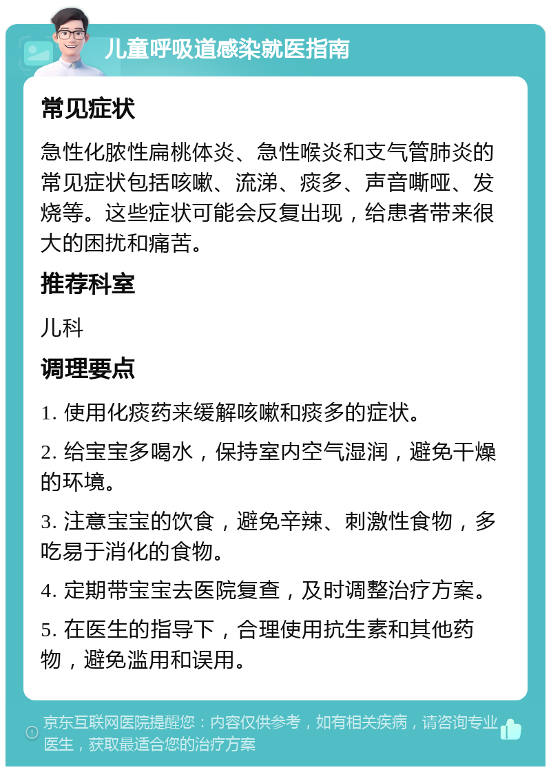 儿童呼吸道感染就医指南 常见症状 急性化脓性扁桃体炎、急性喉炎和支气管肺炎的常见症状包括咳嗽、流涕、痰多、声音嘶哑、发烧等。这些症状可能会反复出现，给患者带来很大的困扰和痛苦。 推荐科室 儿科 调理要点 1. 使用化痰药来缓解咳嗽和痰多的症状。 2. 给宝宝多喝水，保持室内空气湿润，避免干燥的环境。 3. 注意宝宝的饮食，避免辛辣、刺激性食物，多吃易于消化的食物。 4. 定期带宝宝去医院复查，及时调整治疗方案。 5. 在医生的指导下，合理使用抗生素和其他药物，避免滥用和误用。