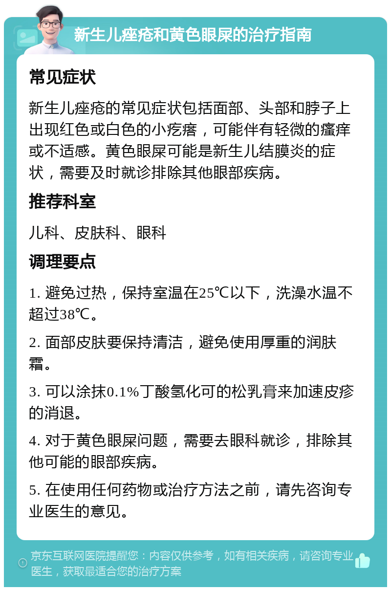 新生儿痤疮和黄色眼屎的治疗指南 常见症状 新生儿痤疮的常见症状包括面部、头部和脖子上出现红色或白色的小疙瘩，可能伴有轻微的瘙痒或不适感。黄色眼屎可能是新生儿结膜炎的症状，需要及时就诊排除其他眼部疾病。 推荐科室 儿科、皮肤科、眼科 调理要点 1. 避免过热，保持室温在25℃以下，洗澡水温不超过38℃。 2. 面部皮肤要保持清洁，避免使用厚重的润肤霜。 3. 可以涂抹0.1%丁酸氢化可的松乳膏来加速皮疹的消退。 4. 对于黄色眼屎问题，需要去眼科就诊，排除其他可能的眼部疾病。 5. 在使用任何药物或治疗方法之前，请先咨询专业医生的意见。