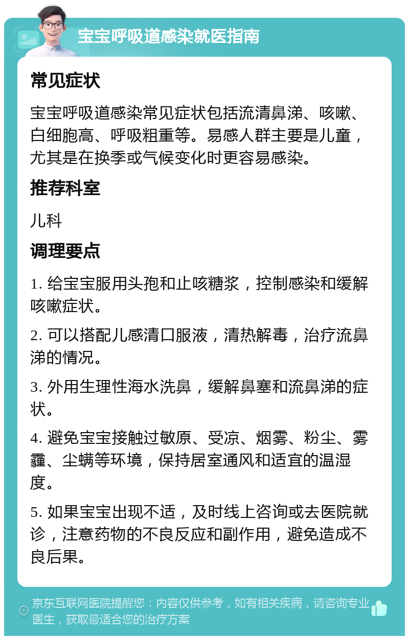 宝宝呼吸道感染就医指南 常见症状 宝宝呼吸道感染常见症状包括流清鼻涕、咳嗽、白细胞高、呼吸粗重等。易感人群主要是儿童，尤其是在换季或气候变化时更容易感染。 推荐科室 儿科 调理要点 1. 给宝宝服用头孢和止咳糖浆，控制感染和缓解咳嗽症状。 2. 可以搭配儿感清口服液，清热解毒，治疗流鼻涕的情况。 3. 外用生理性海水洗鼻，缓解鼻塞和流鼻涕的症状。 4. 避免宝宝接触过敏原、受凉、烟雾、粉尘、雾霾、尘螨等环境，保持居室通风和适宜的温湿度。 5. 如果宝宝出现不适，及时线上咨询或去医院就诊，注意药物的不良反应和副作用，避免造成不良后果。