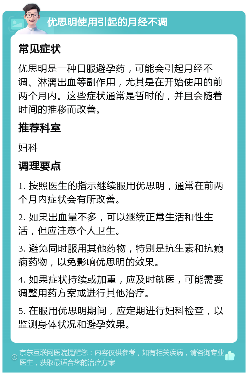 优思明使用引起的月经不调 常见症状 优思明是一种口服避孕药，可能会引起月经不调、淋漓出血等副作用，尤其是在开始使用的前两个月内。这些症状通常是暂时的，并且会随着时间的推移而改善。 推荐科室 妇科 调理要点 1. 按照医生的指示继续服用优思明，通常在前两个月内症状会有所改善。 2. 如果出血量不多，可以继续正常生活和性生活，但应注意个人卫生。 3. 避免同时服用其他药物，特别是抗生素和抗癫痫药物，以免影响优思明的效果。 4. 如果症状持续或加重，应及时就医，可能需要调整用药方案或进行其他治疗。 5. 在服用优思明期间，应定期进行妇科检查，以监测身体状况和避孕效果。