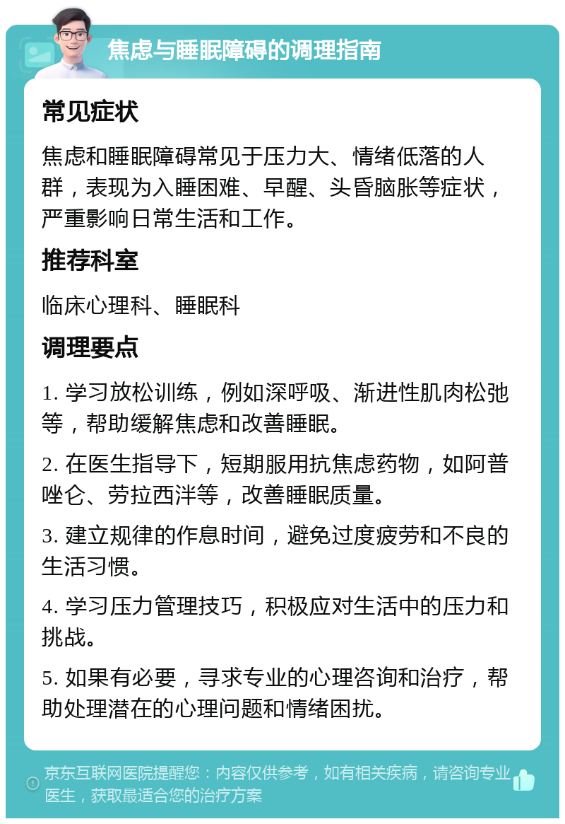 焦虑与睡眠障碍的调理指南 常见症状 焦虑和睡眠障碍常见于压力大、情绪低落的人群，表现为入睡困难、早醒、头昏脑胀等症状，严重影响日常生活和工作。 推荐科室 临床心理科、睡眠科 调理要点 1. 学习放松训练，例如深呼吸、渐进性肌肉松弛等，帮助缓解焦虑和改善睡眠。 2. 在医生指导下，短期服用抗焦虑药物，如阿普唑仑、劳拉西泮等，改善睡眠质量。 3. 建立规律的作息时间，避免过度疲劳和不良的生活习惯。 4. 学习压力管理技巧，积极应对生活中的压力和挑战。 5. 如果有必要，寻求专业的心理咨询和治疗，帮助处理潜在的心理问题和情绪困扰。