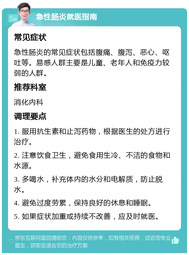 急性肠炎就医指南 常见症状 急性肠炎的常见症状包括腹痛、腹泻、恶心、呕吐等。易感人群主要是儿童、老年人和免疫力较弱的人群。 推荐科室 消化内科 调理要点 1. 服用抗生素和止泻药物，根据医生的处方进行治疗。 2. 注意饮食卫生，避免食用生冷、不洁的食物和水源。 3. 多喝水，补充体内的水分和电解质，防止脱水。 4. 避免过度劳累，保持良好的休息和睡眠。 5. 如果症状加重或持续不改善，应及时就医。