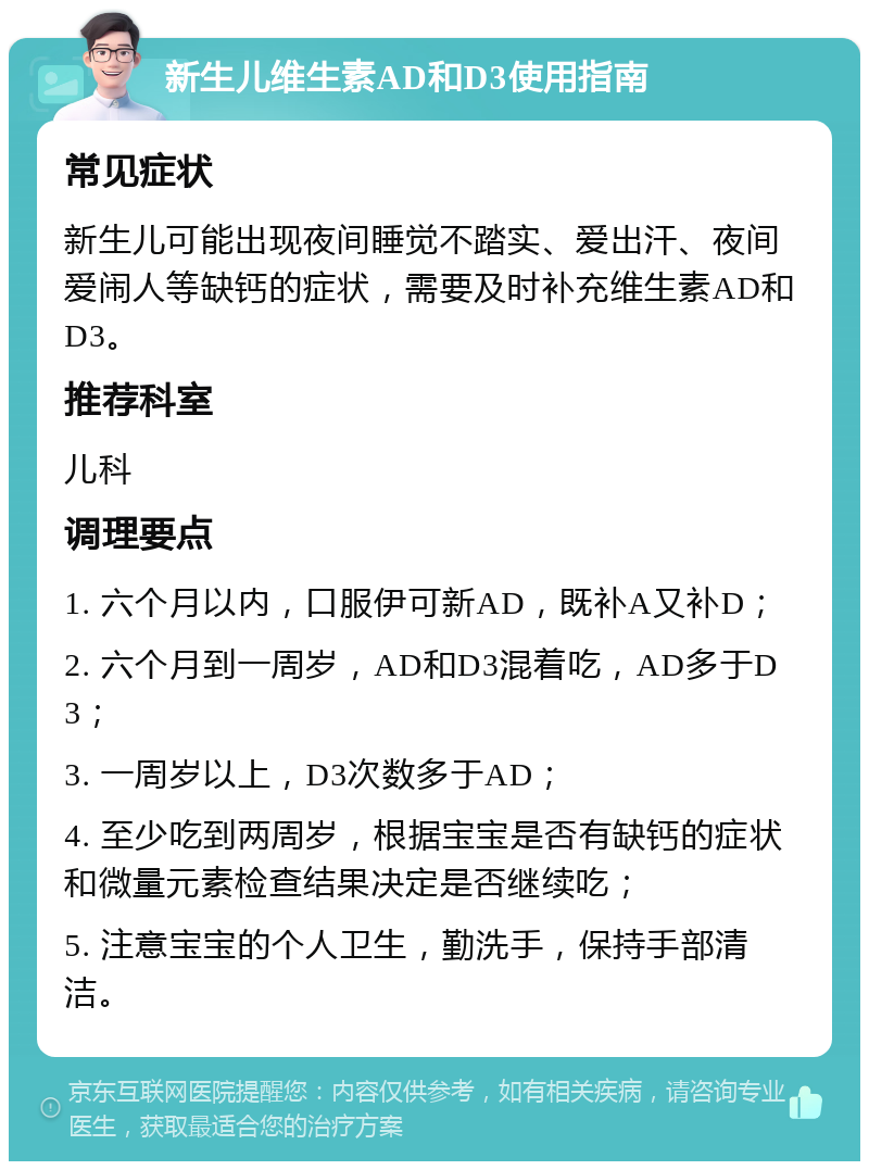 新生儿维生素AD和D3使用指南 常见症状 新生儿可能出现夜间睡觉不踏实、爱出汗、夜间爱闹人等缺钙的症状，需要及时补充维生素AD和D3。 推荐科室 儿科 调理要点 1. 六个月以内，口服伊可新AD，既补A又补D； 2. 六个月到一周岁，AD和D3混着吃，AD多于D3； 3. 一周岁以上，D3次数多于AD； 4. 至少吃到两周岁，根据宝宝是否有缺钙的症状和微量元素检查结果决定是否继续吃； 5. 注意宝宝的个人卫生，勤洗手，保持手部清洁。