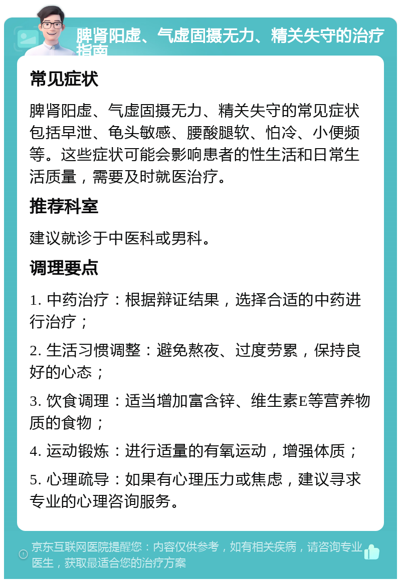 脾肾阳虚、气虚固摄无力、精关失守的治疗指南 常见症状 脾肾阳虚、气虚固摄无力、精关失守的常见症状包括早泄、龟头敏感、腰酸腿软、怕冷、小便频等。这些症状可能会影响患者的性生活和日常生活质量，需要及时就医治疗。 推荐科室 建议就诊于中医科或男科。 调理要点 1. 中药治疗：根据辩证结果，选择合适的中药进行治疗； 2. 生活习惯调整：避免熬夜、过度劳累，保持良好的心态； 3. 饮食调理：适当增加富含锌、维生素E等营养物质的食物； 4. 运动锻炼：进行适量的有氧运动，增强体质； 5. 心理疏导：如果有心理压力或焦虑，建议寻求专业的心理咨询服务。