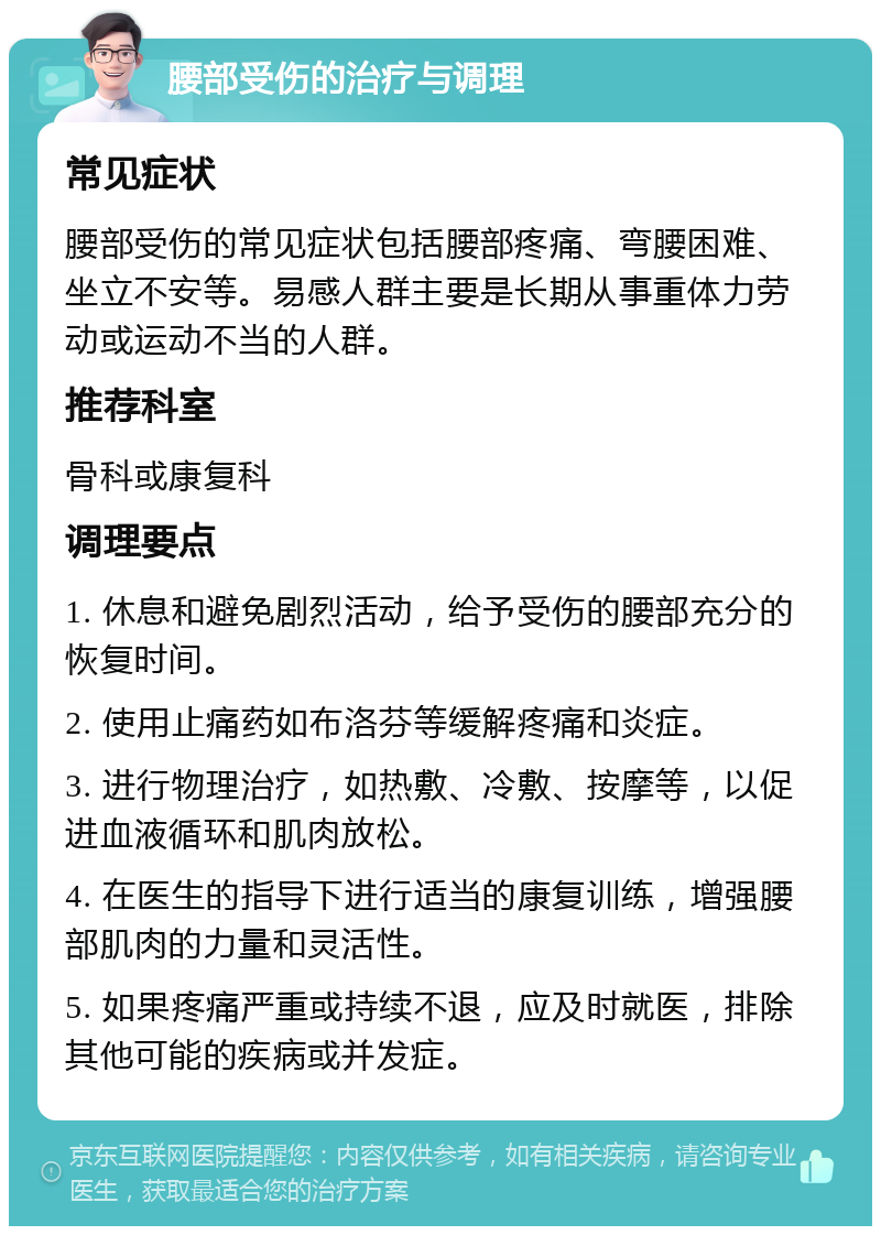 腰部受伤的治疗与调理 常见症状 腰部受伤的常见症状包括腰部疼痛、弯腰困难、坐立不安等。易感人群主要是长期从事重体力劳动或运动不当的人群。 推荐科室 骨科或康复科 调理要点 1. 休息和避免剧烈活动，给予受伤的腰部充分的恢复时间。 2. 使用止痛药如布洛芬等缓解疼痛和炎症。 3. 进行物理治疗，如热敷、冷敷、按摩等，以促进血液循环和肌肉放松。 4. 在医生的指导下进行适当的康复训练，增强腰部肌肉的力量和灵活性。 5. 如果疼痛严重或持续不退，应及时就医，排除其他可能的疾病或并发症。