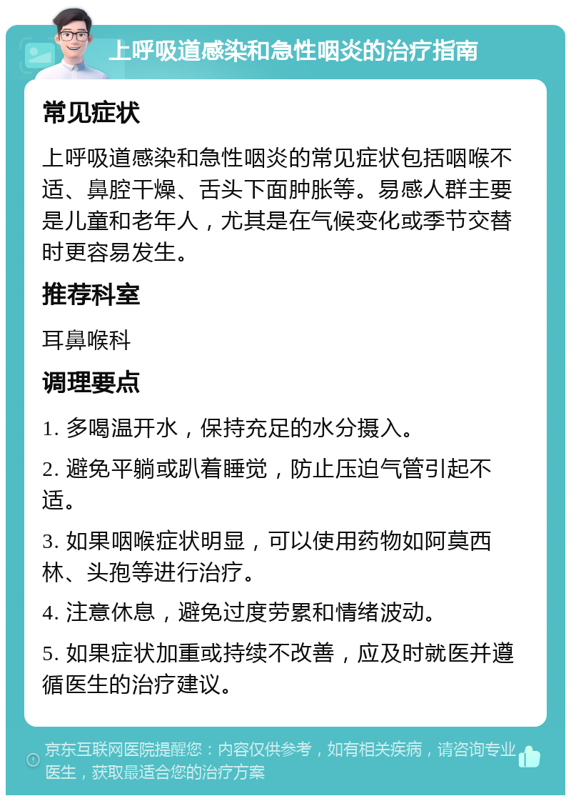 上呼吸道感染和急性咽炎的治疗指南 常见症状 上呼吸道感染和急性咽炎的常见症状包括咽喉不适、鼻腔干燥、舌头下面肿胀等。易感人群主要是儿童和老年人，尤其是在气候变化或季节交替时更容易发生。 推荐科室 耳鼻喉科 调理要点 1. 多喝温开水，保持充足的水分摄入。 2. 避免平躺或趴着睡觉，防止压迫气管引起不适。 3. 如果咽喉症状明显，可以使用药物如阿莫西林、头孢等进行治疗。 4. 注意休息，避免过度劳累和情绪波动。 5. 如果症状加重或持续不改善，应及时就医并遵循医生的治疗建议。