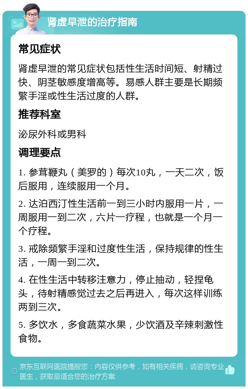 肾虚早泄的治疗指南 常见症状 肾虚早泄的常见症状包括性生活时间短、射精过快、阴茎敏感度增高等。易感人群主要是长期频繁手淫或性生活过度的人群。 推荐科室 泌尿外科或男科 调理要点 1. 参茸鞭丸（美罗的）每次10丸，一天二次，饭后服用，连续服用一个月。 2. 达泊西汀性生活前一到三小时内服用一片，一周服用一到二次，六片一疗程，也就是一个月一个疗程。 3. 戒除频繁手淫和过度性生活，保持规律的性生活，一周一到二次。 4. 在性生活中转移注意力，停止抽动，轻捏龟头，待射精感觉过去之后再进入，每次这样训练两到三次。 5. 多饮水，多食蔬菜水果，少饮酒及辛辣刺激性食物。