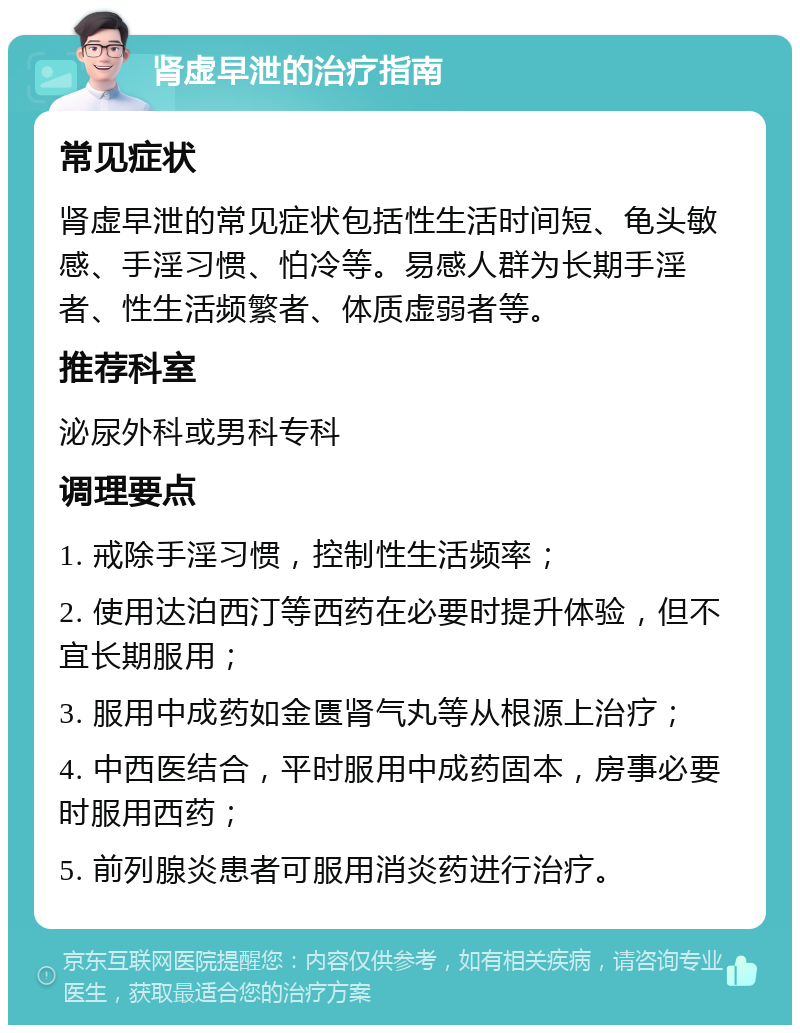 肾虚早泄的治疗指南 常见症状 肾虚早泄的常见症状包括性生活时间短、龟头敏感、手淫习惯、怕冷等。易感人群为长期手淫者、性生活频繁者、体质虚弱者等。 推荐科室 泌尿外科或男科专科 调理要点 1. 戒除手淫习惯，控制性生活频率； 2. 使用达泊西汀等西药在必要时提升体验，但不宜长期服用； 3. 服用中成药如金匮肾气丸等从根源上治疗； 4. 中西医结合，平时服用中成药固本，房事必要时服用西药； 5. 前列腺炎患者可服用消炎药进行治疗。