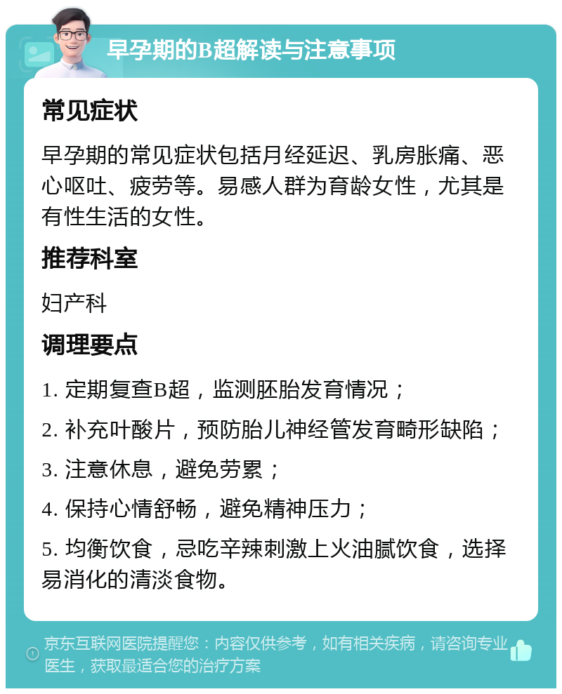 早孕期的B超解读与注意事项 常见症状 早孕期的常见症状包括月经延迟、乳房胀痛、恶心呕吐、疲劳等。易感人群为育龄女性，尤其是有性生活的女性。 推荐科室 妇产科 调理要点 1. 定期复查B超，监测胚胎发育情况； 2. 补充叶酸片，预防胎儿神经管发育畸形缺陷； 3. 注意休息，避免劳累； 4. 保持心情舒畅，避免精神压力； 5. 均衡饮食，忌吃辛辣刺激上火油腻饮食，选择易消化的清淡食物。