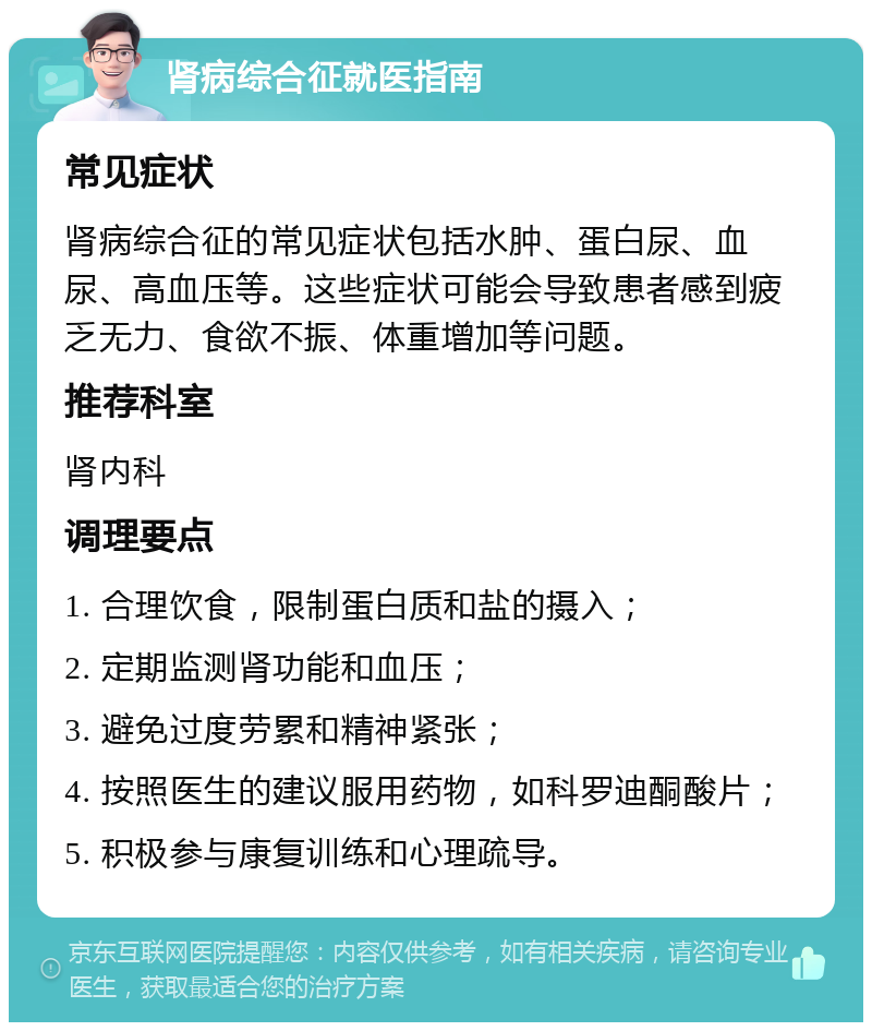 肾病综合征就医指南 常见症状 肾病综合征的常见症状包括水肿、蛋白尿、血尿、高血压等。这些症状可能会导致患者感到疲乏无力、食欲不振、体重增加等问题。 推荐科室 肾内科 调理要点 1. 合理饮食，限制蛋白质和盐的摄入； 2. 定期监测肾功能和血压； 3. 避免过度劳累和精神紧张； 4. 按照医生的建议服用药物，如科罗迪酮酸片； 5. 积极参与康复训练和心理疏导。