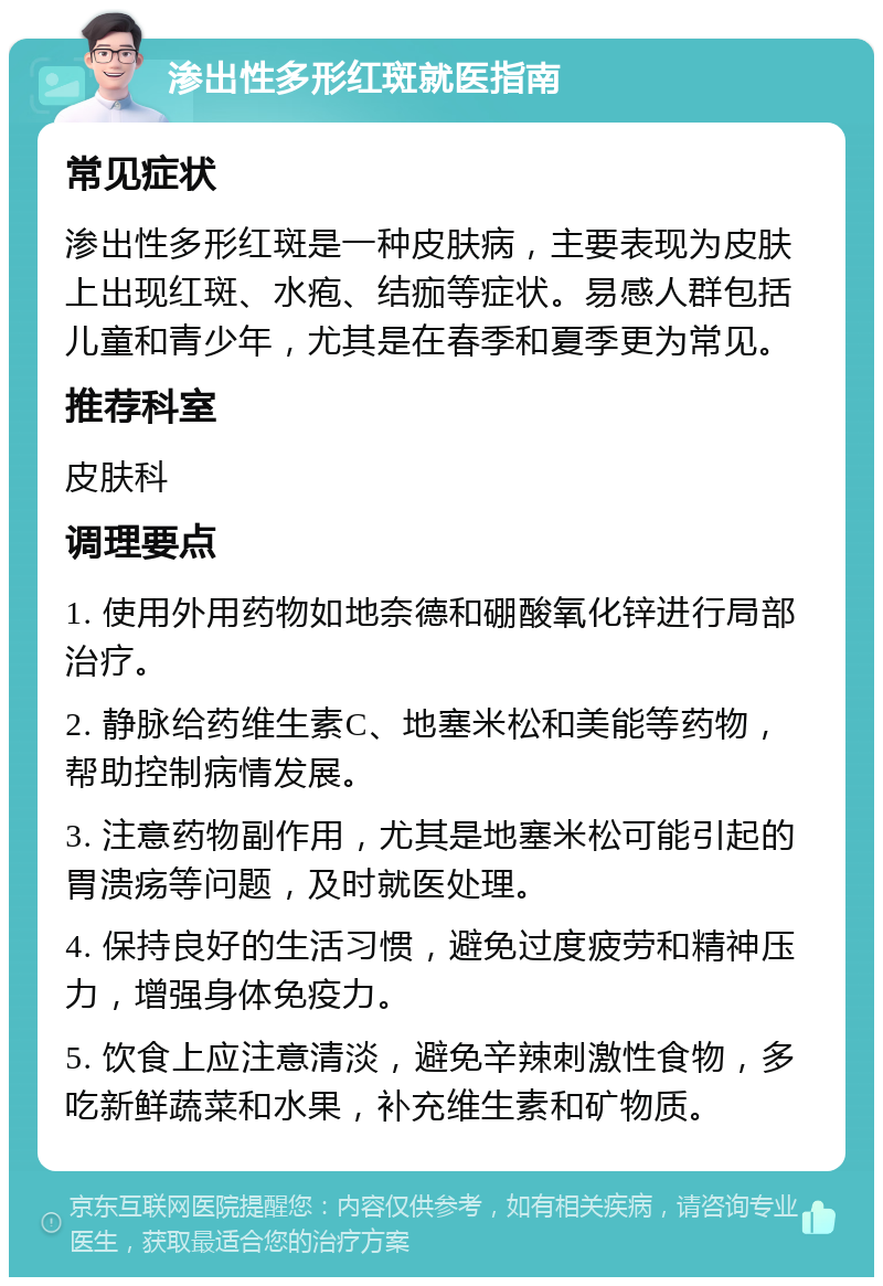 渗出性多形红斑就医指南 常见症状 渗出性多形红斑是一种皮肤病，主要表现为皮肤上出现红斑、水疱、结痂等症状。易感人群包括儿童和青少年，尤其是在春季和夏季更为常见。 推荐科室 皮肤科 调理要点 1. 使用外用药物如地奈德和硼酸氧化锌进行局部治疗。 2. 静脉给药维生素C、地塞米松和美能等药物，帮助控制病情发展。 3. 注意药物副作用，尤其是地塞米松可能引起的胃溃疡等问题，及时就医处理。 4. 保持良好的生活习惯，避免过度疲劳和精神压力，增强身体免疫力。 5. 饮食上应注意清淡，避免辛辣刺激性食物，多吃新鲜蔬菜和水果，补充维生素和矿物质。