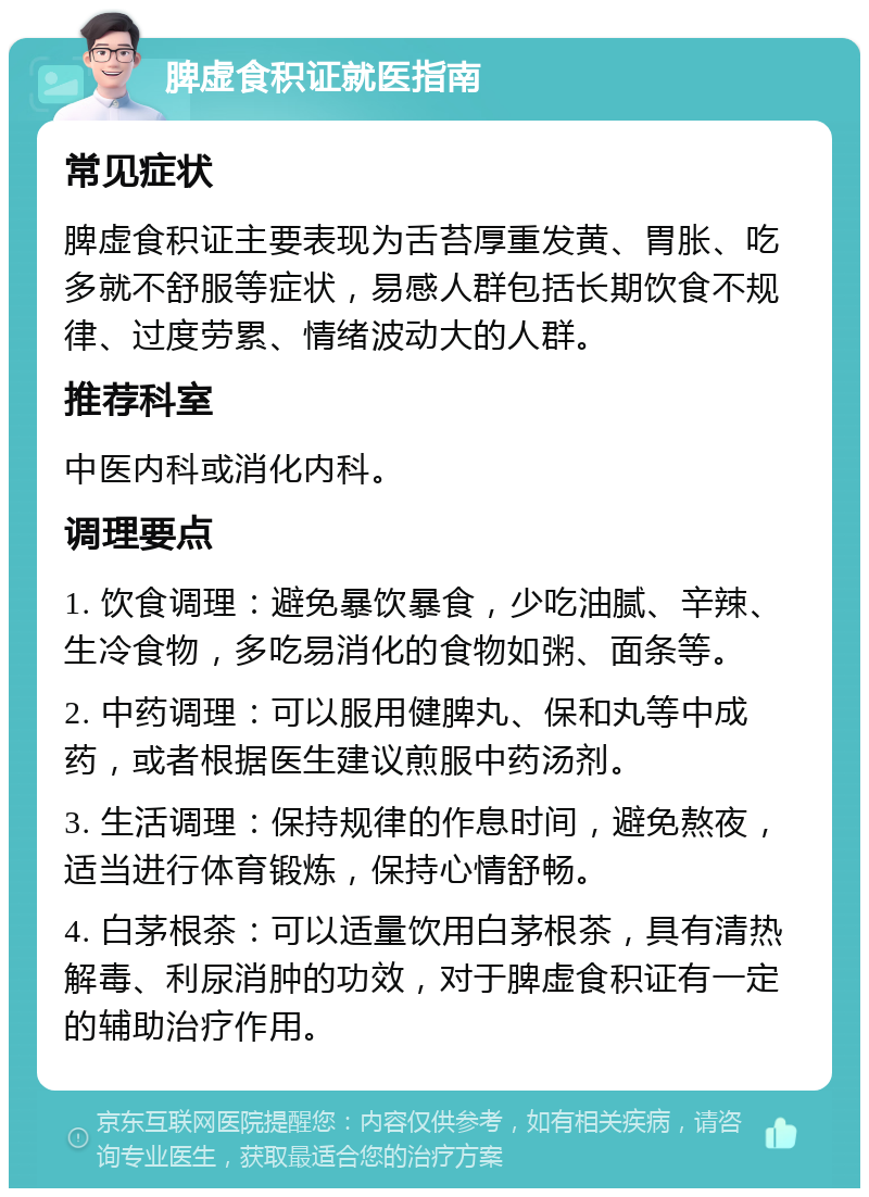 脾虚食积证就医指南 常见症状 脾虚食积证主要表现为舌苔厚重发黄、胃胀、吃多就不舒服等症状，易感人群包括长期饮食不规律、过度劳累、情绪波动大的人群。 推荐科室 中医内科或消化内科。 调理要点 1. 饮食调理：避免暴饮暴食，少吃油腻、辛辣、生冷食物，多吃易消化的食物如粥、面条等。 2. 中药调理：可以服用健脾丸、保和丸等中成药，或者根据医生建议煎服中药汤剂。 3. 生活调理：保持规律的作息时间，避免熬夜，适当进行体育锻炼，保持心情舒畅。 4. 白茅根茶：可以适量饮用白茅根茶，具有清热解毒、利尿消肿的功效，对于脾虚食积证有一定的辅助治疗作用。