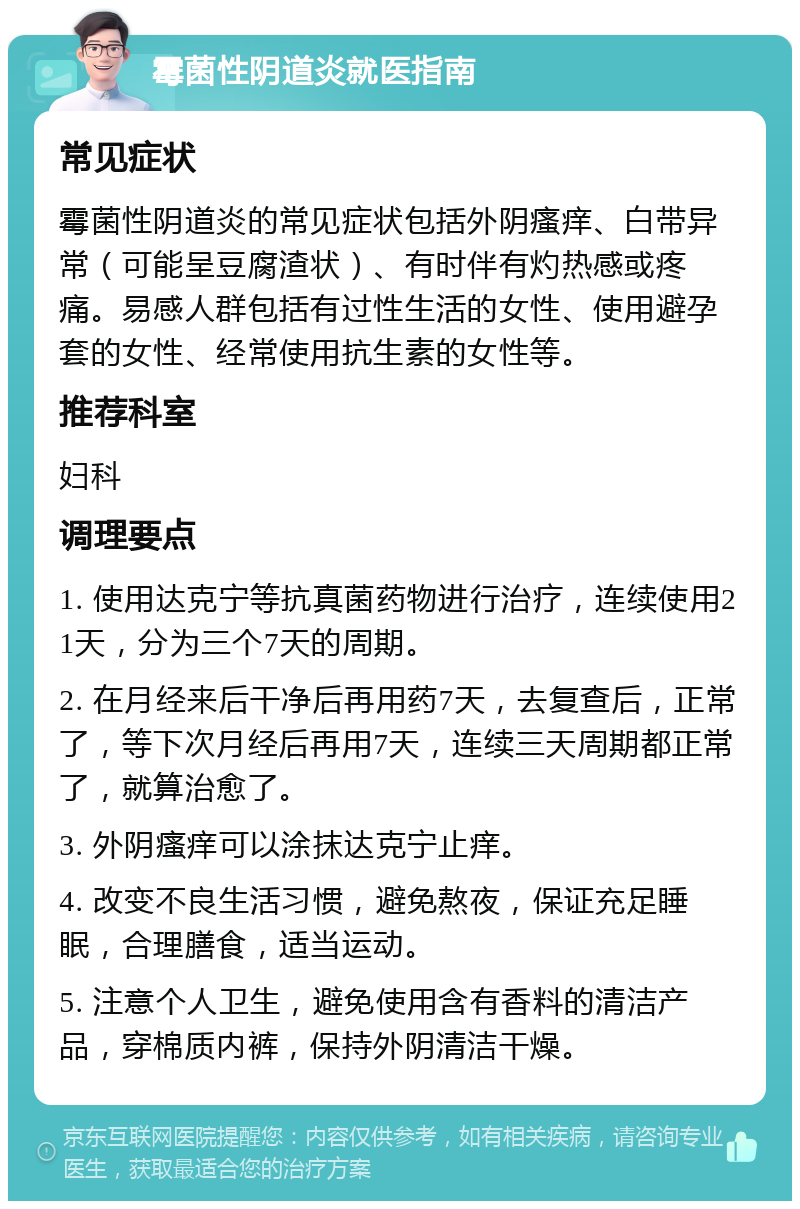 霉菌性阴道炎就医指南 常见症状 霉菌性阴道炎的常见症状包括外阴瘙痒、白带异常（可能呈豆腐渣状）、有时伴有灼热感或疼痛。易感人群包括有过性生活的女性、使用避孕套的女性、经常使用抗生素的女性等。 推荐科室 妇科 调理要点 1. 使用达克宁等抗真菌药物进行治疗，连续使用21天，分为三个7天的周期。 2. 在月经来后干净后再用药7天，去复查后，正常了，等下次月经后再用7天，连续三天周期都正常了，就算治愈了。 3. 外阴瘙痒可以涂抹达克宁止痒。 4. 改变不良生活习惯，避免熬夜，保证充足睡眠，合理膳食，适当运动。 5. 注意个人卫生，避免使用含有香料的清洁产品，穿棉质内裤，保持外阴清洁干燥。