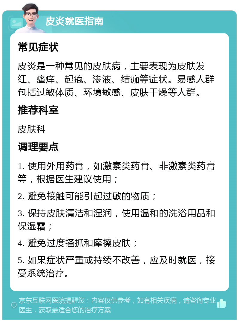 皮炎就医指南 常见症状 皮炎是一种常见的皮肤病，主要表现为皮肤发红、瘙痒、起疱、渗液、结痂等症状。易感人群包括过敏体质、环境敏感、皮肤干燥等人群。 推荐科室 皮肤科 调理要点 1. 使用外用药膏，如激素类药膏、非激素类药膏等，根据医生建议使用； 2. 避免接触可能引起过敏的物质； 3. 保持皮肤清洁和湿润，使用温和的洗浴用品和保湿霜； 4. 避免过度搔抓和摩擦皮肤； 5. 如果症状严重或持续不改善，应及时就医，接受系统治疗。