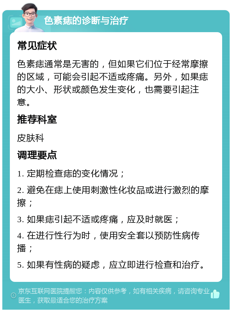 色素痣的诊断与治疗 常见症状 色素痣通常是无害的，但如果它们位于经常摩擦的区域，可能会引起不适或疼痛。另外，如果痣的大小、形状或颜色发生变化，也需要引起注意。 推荐科室 皮肤科 调理要点 1. 定期检查痣的变化情况； 2. 避免在痣上使用刺激性化妆品或进行激烈的摩擦； 3. 如果痣引起不适或疼痛，应及时就医； 4. 在进行性行为时，使用安全套以预防性病传播； 5. 如果有性病的疑虑，应立即进行检查和治疗。