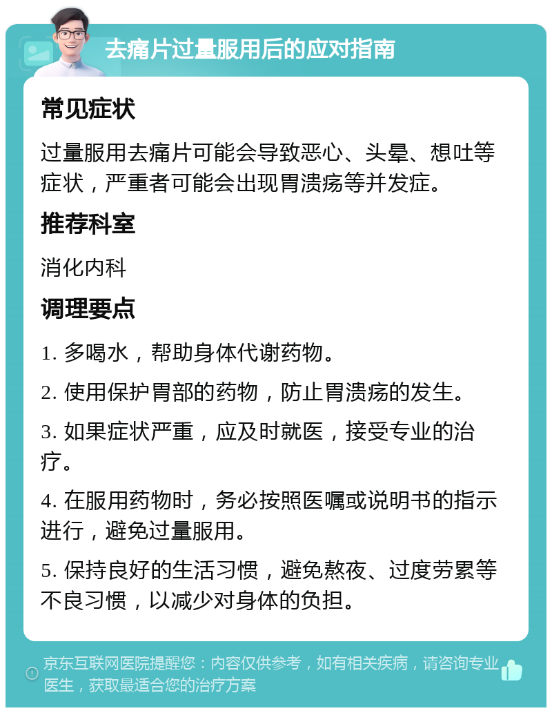 去痛片过量服用后的应对指南 常见症状 过量服用去痛片可能会导致恶心、头晕、想吐等症状，严重者可能会出现胃溃疡等并发症。 推荐科室 消化内科 调理要点 1. 多喝水，帮助身体代谢药物。 2. 使用保护胃部的药物，防止胃溃疡的发生。 3. 如果症状严重，应及时就医，接受专业的治疗。 4. 在服用药物时，务必按照医嘱或说明书的指示进行，避免过量服用。 5. 保持良好的生活习惯，避免熬夜、过度劳累等不良习惯，以减少对身体的负担。