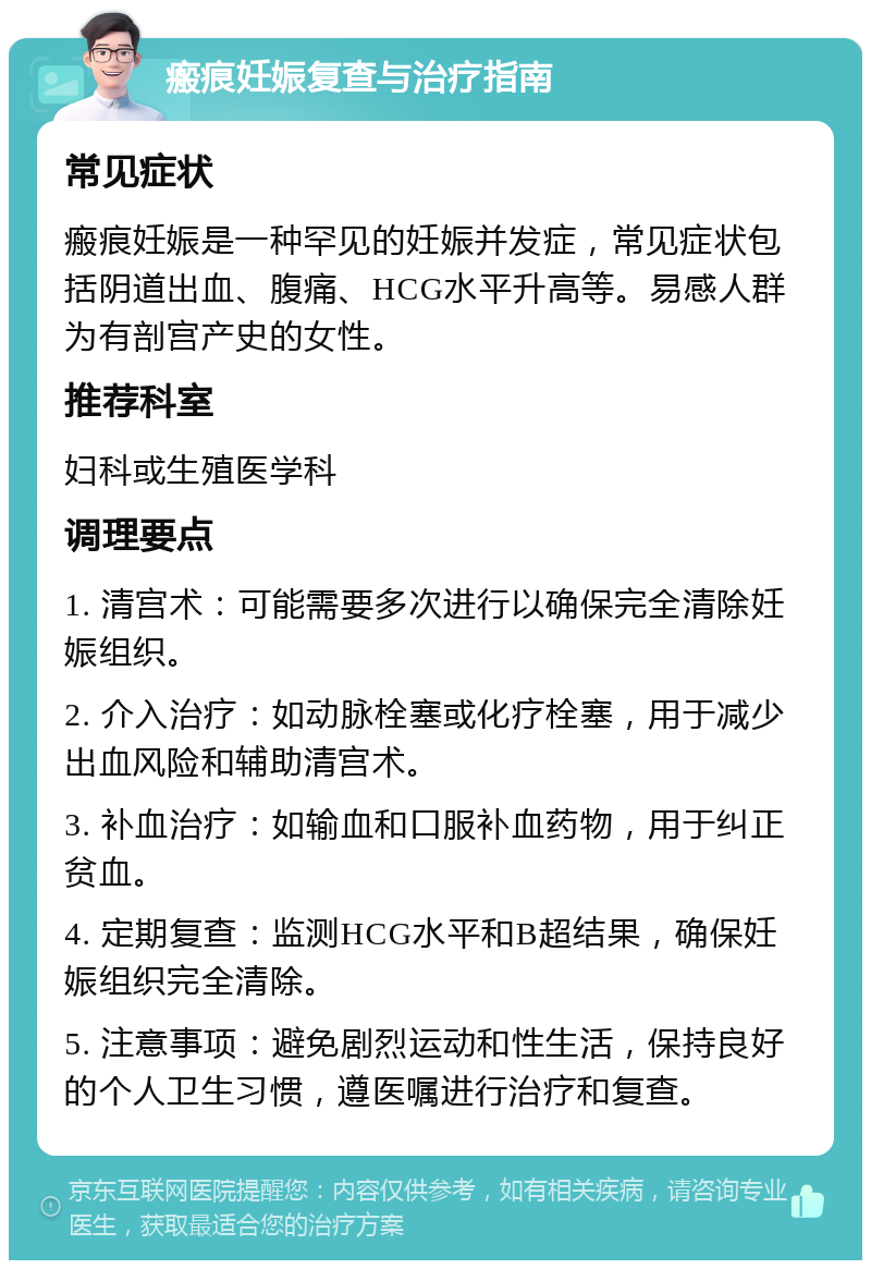 瘢痕妊娠复查与治疗指南 常见症状 瘢痕妊娠是一种罕见的妊娠并发症，常见症状包括阴道出血、腹痛、HCG水平升高等。易感人群为有剖宫产史的女性。 推荐科室 妇科或生殖医学科 调理要点 1. 清宫术：可能需要多次进行以确保完全清除妊娠组织。 2. 介入治疗：如动脉栓塞或化疗栓塞，用于减少出血风险和辅助清宫术。 3. 补血治疗：如输血和口服补血药物，用于纠正贫血。 4. 定期复查：监测HCG水平和B超结果，确保妊娠组织完全清除。 5. 注意事项：避免剧烈运动和性生活，保持良好的个人卫生习惯，遵医嘱进行治疗和复查。