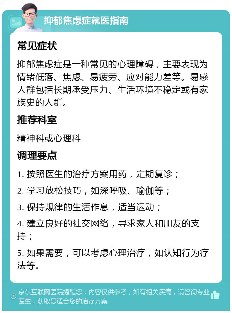 抑郁焦虑症就医指南 常见症状 抑郁焦虑症是一种常见的心理障碍，主要表现为情绪低落、焦虑、易疲劳、应对能力差等。易感人群包括长期承受压力、生活环境不稳定或有家族史的人群。 推荐科室 精神科或心理科 调理要点 1. 按照医生的治疗方案用药，定期复诊； 2. 学习放松技巧，如深呼吸、瑜伽等； 3. 保持规律的生活作息，适当运动； 4. 建立良好的社交网络，寻求家人和朋友的支持； 5. 如果需要，可以考虑心理治疗，如认知行为疗法等。