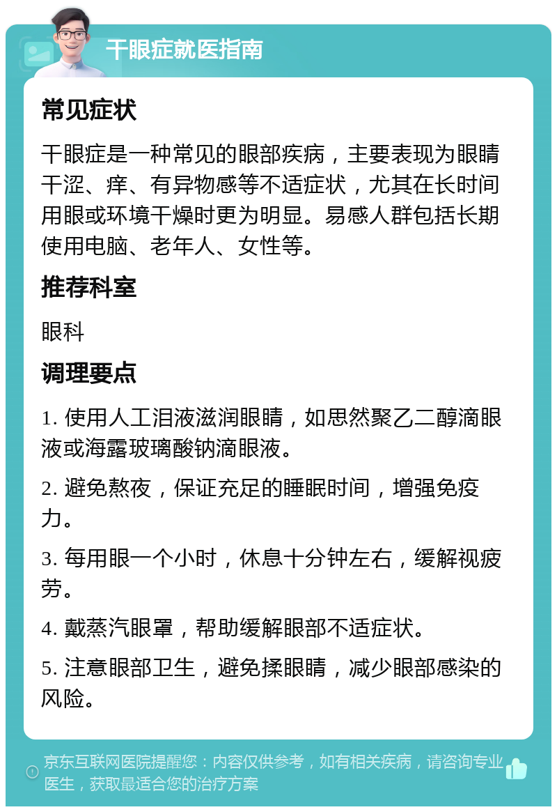 干眼症就医指南 常见症状 干眼症是一种常见的眼部疾病，主要表现为眼睛干涩、痒、有异物感等不适症状，尤其在长时间用眼或环境干燥时更为明显。易感人群包括长期使用电脑、老年人、女性等。 推荐科室 眼科 调理要点 1. 使用人工泪液滋润眼睛，如思然聚乙二醇滴眼液或海露玻璃酸钠滴眼液。 2. 避免熬夜，保证充足的睡眠时间，增强免疫力。 3. 每用眼一个小时，休息十分钟左右，缓解视疲劳。 4. 戴蒸汽眼罩，帮助缓解眼部不适症状。 5. 注意眼部卫生，避免揉眼睛，减少眼部感染的风险。