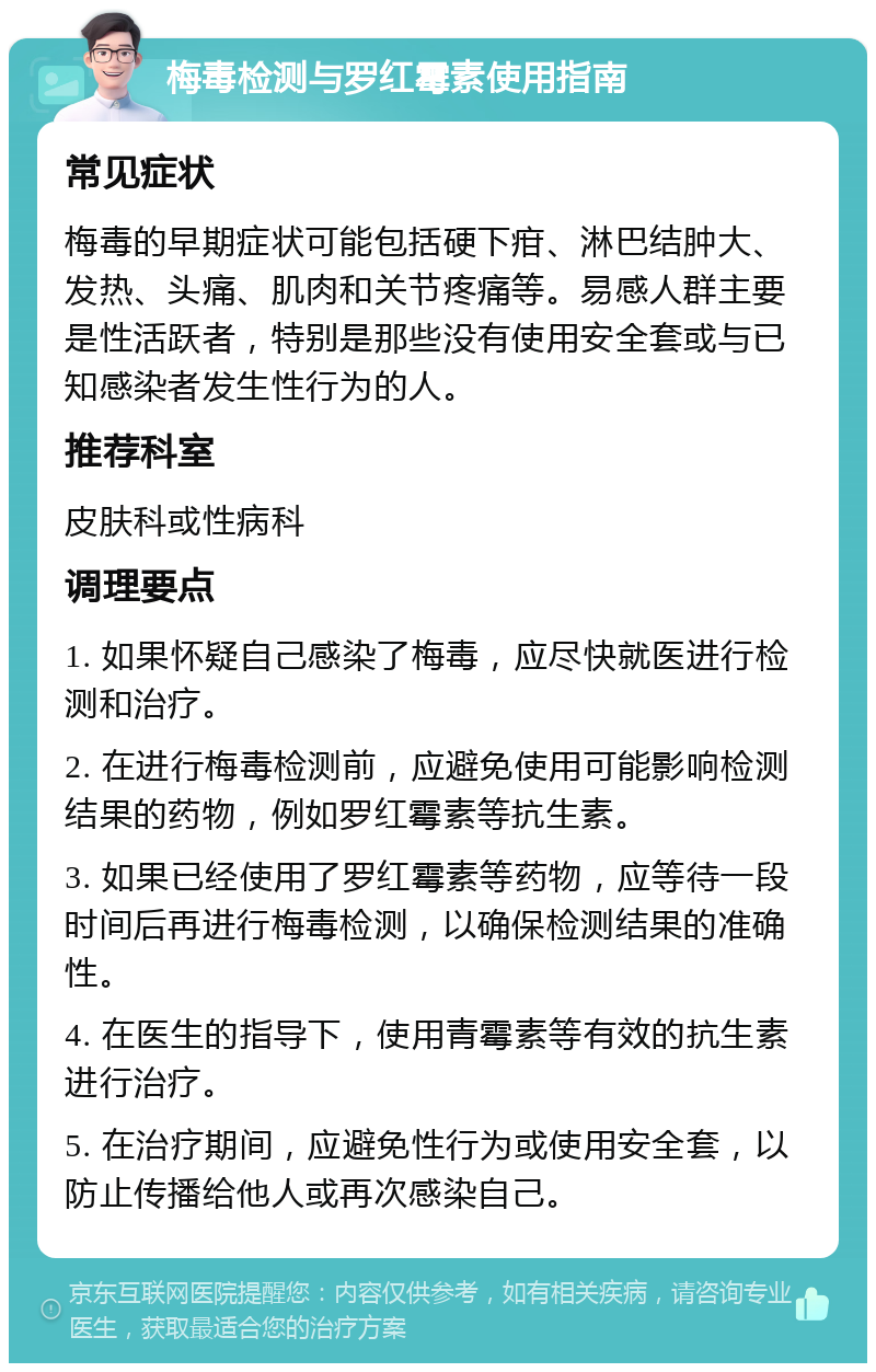 梅毒检测与罗红霉素使用指南 常见症状 梅毒的早期症状可能包括硬下疳、淋巴结肿大、发热、头痛、肌肉和关节疼痛等。易感人群主要是性活跃者，特别是那些没有使用安全套或与已知感染者发生性行为的人。 推荐科室 皮肤科或性病科 调理要点 1. 如果怀疑自己感染了梅毒，应尽快就医进行检测和治疗。 2. 在进行梅毒检测前，应避免使用可能影响检测结果的药物，例如罗红霉素等抗生素。 3. 如果已经使用了罗红霉素等药物，应等待一段时间后再进行梅毒检测，以确保检测结果的准确性。 4. 在医生的指导下，使用青霉素等有效的抗生素进行治疗。 5. 在治疗期间，应避免性行为或使用安全套，以防止传播给他人或再次感染自己。