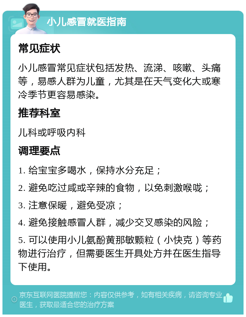 小儿感冒就医指南 常见症状 小儿感冒常见症状包括发热、流涕、咳嗽、头痛等，易感人群为儿童，尤其是在天气变化大或寒冷季节更容易感染。 推荐科室 儿科或呼吸内科 调理要点 1. 给宝宝多喝水，保持水分充足； 2. 避免吃过咸或辛辣的食物，以免刺激喉咙； 3. 注意保暖，避免受凉； 4. 避免接触感冒人群，减少交叉感染的风险； 5. 可以使用小儿氨酚黄那敏颗粒（小快克）等药物进行治疗，但需要医生开具处方并在医生指导下使用。