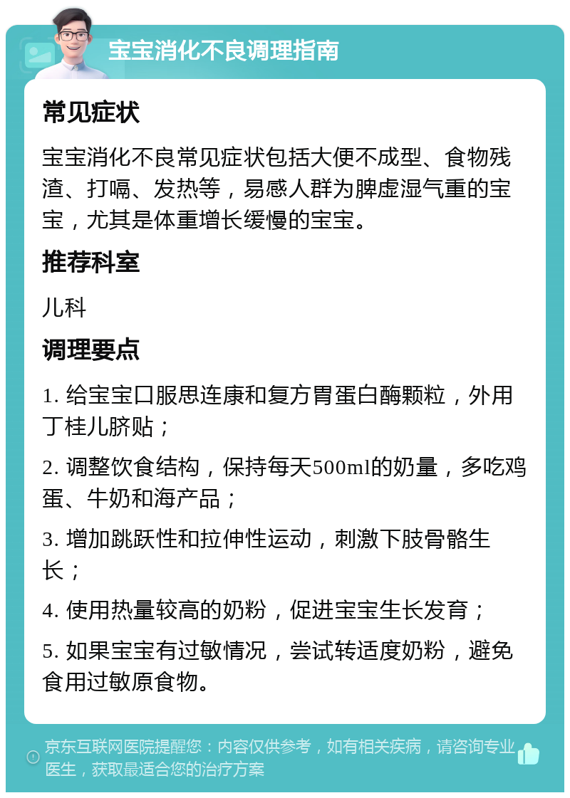 宝宝消化不良调理指南 常见症状 宝宝消化不良常见症状包括大便不成型、食物残渣、打嗝、发热等，易感人群为脾虚湿气重的宝宝，尤其是体重增长缓慢的宝宝。 推荐科室 儿科 调理要点 1. 给宝宝口服思连康和复方胃蛋白酶颗粒，外用丁桂儿脐贴； 2. 调整饮食结构，保持每天500ml的奶量，多吃鸡蛋、牛奶和海产品； 3. 增加跳跃性和拉伸性运动，刺激下肢骨骼生长； 4. 使用热量较高的奶粉，促进宝宝生长发育； 5. 如果宝宝有过敏情况，尝试转适度奶粉，避免食用过敏原食物。