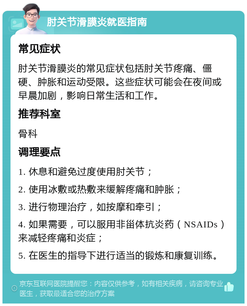 肘关节滑膜炎就医指南 常见症状 肘关节滑膜炎的常见症状包括肘关节疼痛、僵硬、肿胀和运动受限。这些症状可能会在夜间或早晨加剧，影响日常生活和工作。 推荐科室 骨科 调理要点 1. 休息和避免过度使用肘关节； 2. 使用冰敷或热敷来缓解疼痛和肿胀； 3. 进行物理治疗，如按摩和牵引； 4. 如果需要，可以服用非甾体抗炎药（NSAIDs）来减轻疼痛和炎症； 5. 在医生的指导下进行适当的锻炼和康复训练。