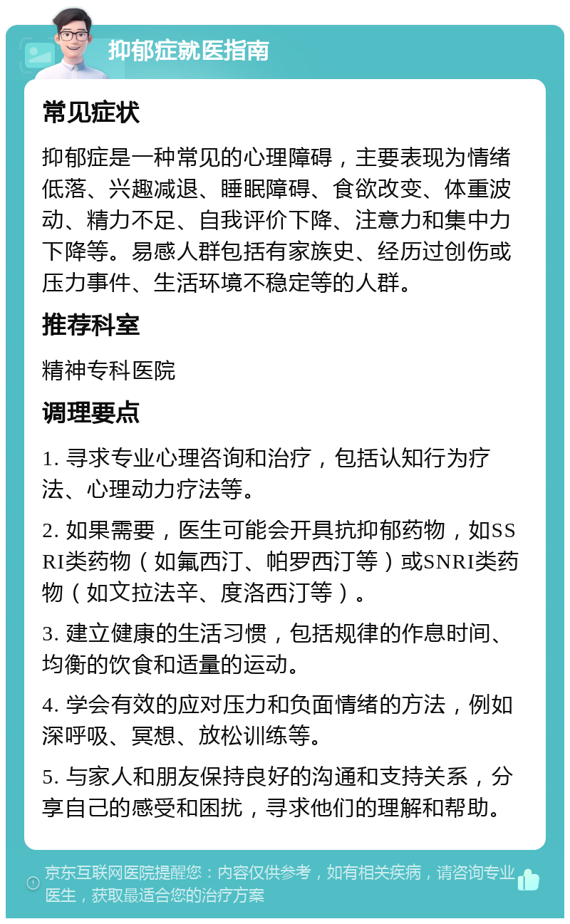 抑郁症就医指南 常见症状 抑郁症是一种常见的心理障碍，主要表现为情绪低落、兴趣减退、睡眠障碍、食欲改变、体重波动、精力不足、自我评价下降、注意力和集中力下降等。易感人群包括有家族史、经历过创伤或压力事件、生活环境不稳定等的人群。 推荐科室 精神专科医院 调理要点 1. 寻求专业心理咨询和治疗，包括认知行为疗法、心理动力疗法等。 2. 如果需要，医生可能会开具抗抑郁药物，如SSRI类药物（如氟西汀、帕罗西汀等）或SNRI类药物（如文拉法辛、度洛西汀等）。 3. 建立健康的生活习惯，包括规律的作息时间、均衡的饮食和适量的运动。 4. 学会有效的应对压力和负面情绪的方法，例如深呼吸、冥想、放松训练等。 5. 与家人和朋友保持良好的沟通和支持关系，分享自己的感受和困扰，寻求他们的理解和帮助。