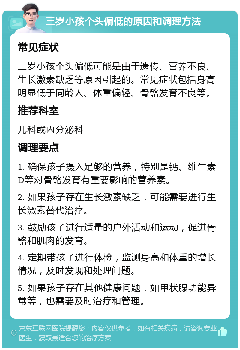 三岁小孩个头偏低的原因和调理方法 常见症状 三岁小孩个头偏低可能是由于遗传、营养不良、生长激素缺乏等原因引起的。常见症状包括身高明显低于同龄人、体重偏轻、骨骼发育不良等。 推荐科室 儿科或内分泌科 调理要点 1. 确保孩子摄入足够的营养，特别是钙、维生素D等对骨骼发育有重要影响的营养素。 2. 如果孩子存在生长激素缺乏，可能需要进行生长激素替代治疗。 3. 鼓励孩子进行适量的户外活动和运动，促进骨骼和肌肉的发育。 4. 定期带孩子进行体检，监测身高和体重的增长情况，及时发现和处理问题。 5. 如果孩子存在其他健康问题，如甲状腺功能异常等，也需要及时治疗和管理。